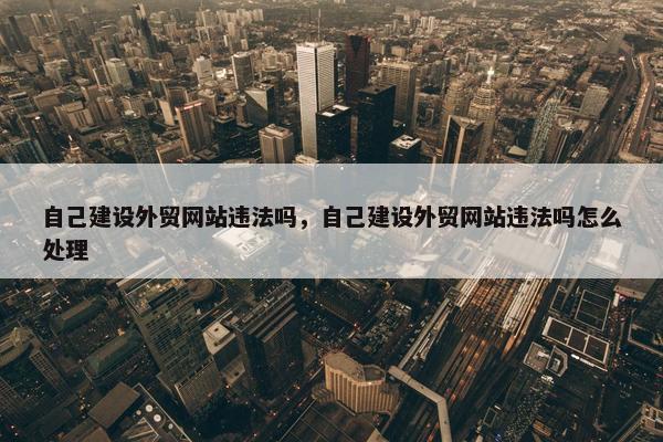 自己建设外贸网站违法吗，自己建设外贸网站违法吗怎么处理