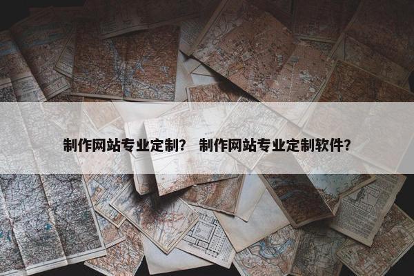 制作网站专业定制？ 制作网站专业定制软件？