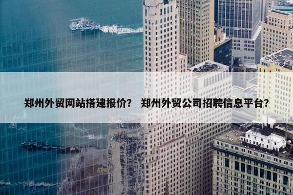 郑州外贸网站搭建报价？ 郑州外贸公司招聘信息平台？