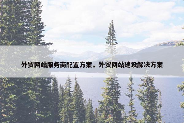 外贸网站服务商配置方案，外贸网站建设解决方案
