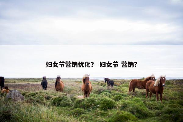 妇女节营销优化？ 妇女节 营销？