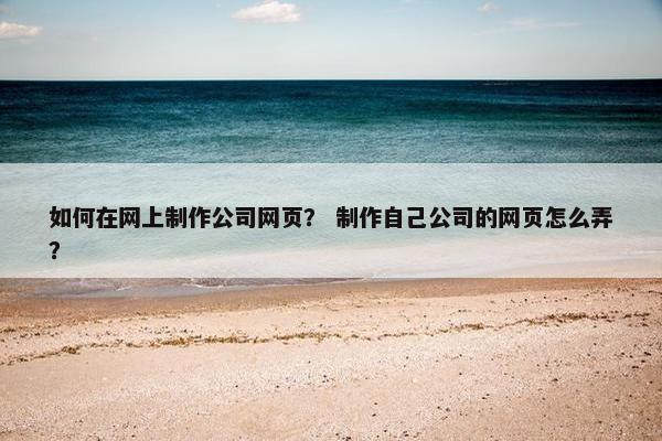 如何在网上制作公司网页？ 制作自己公司的网页怎么弄？