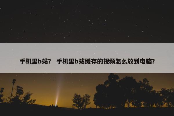 手机里b站？ 手机里b站缓存的视频怎么放到电脑？