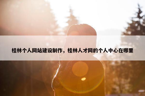 桂林个人网站建设制作，桂林人才网的个人中心在哪里