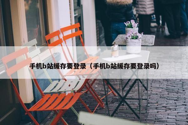 手机b站缓存要登录（手机b站缓存要登录吗）