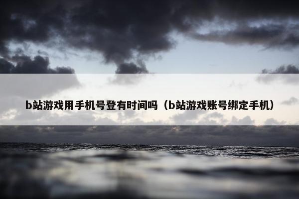 b站游戏用手机号登有时间吗（b站游戏账号绑定手机）