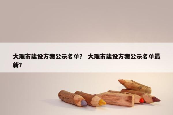 大理市建设方案公示名单？ 大理市建设方案公示名单最新？