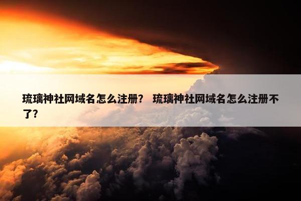 琉璃神社网域名怎么注册？ 琉璃神社网域名怎么注册不了？