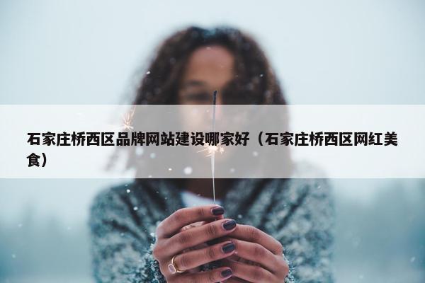 石家庄桥西区品牌网站建设哪家好（石家庄桥西区网红美食）