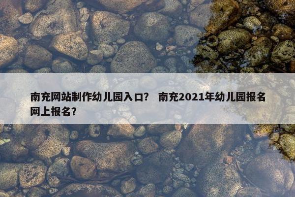 南充网站制作幼儿园入口？ 南充2021年幼儿园报名网上报名？