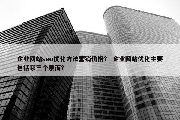 企业网站seo优化方法营销价格？ 企业网站优化主要包括哪三个层面？