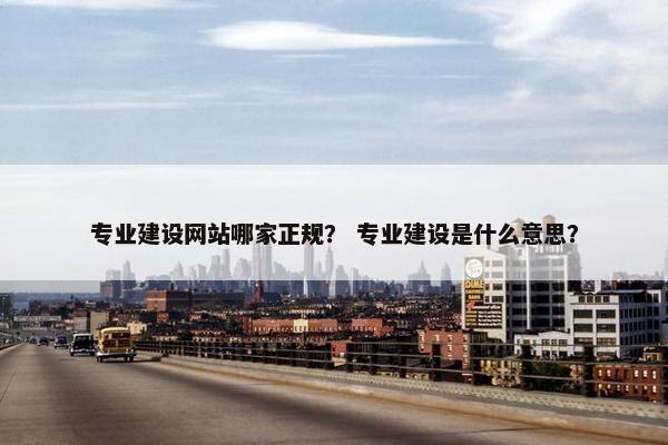 专业建设网站哪家正规？ 专业建设是什么意思？