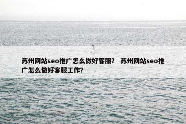 苏州网站seo推广怎么做好客服？ 苏州网站seo推广怎么做好客服工作？
