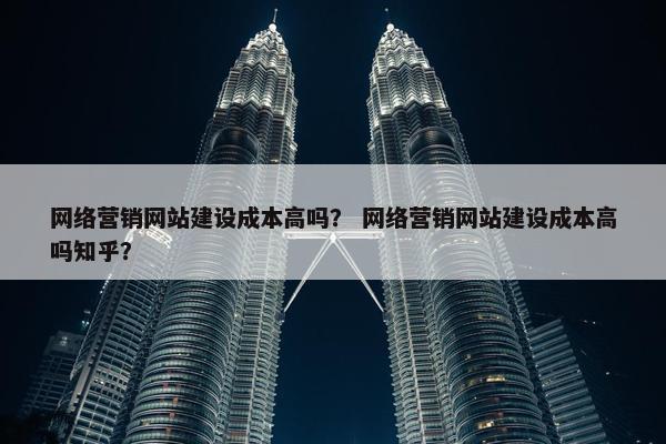 网络营销网站建设成本高吗？ 网络营销网站建设成本高吗知乎？