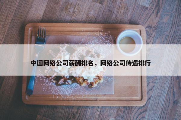 中国网络公司薪酬排名，网络公司待遇排行