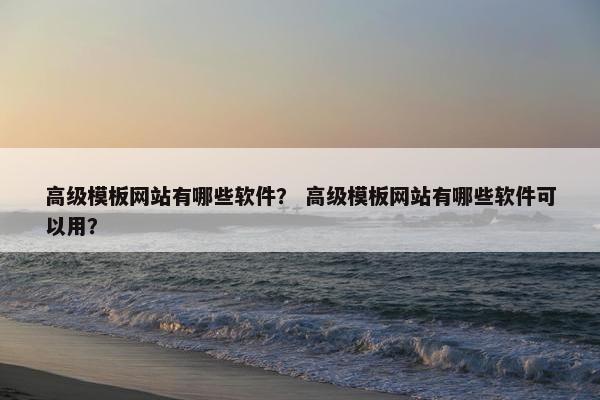 高级模板网站有哪些软件？ 高级模板网站有哪些软件可以用？