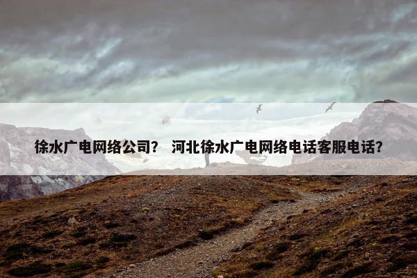 徐水广电网络公司？ 河北徐水广电网络电话客服电话？
