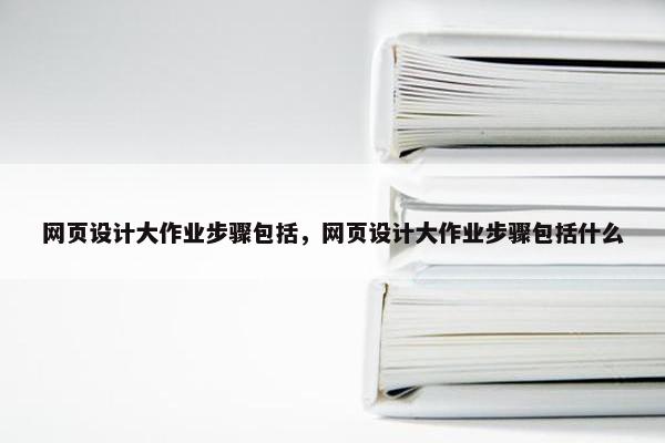 网页设计大作业步骤包括，网页设计大作业步骤包括什么
