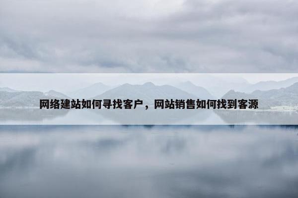 网络建站如何寻找客户，网站销售如何找到客源