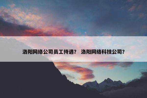 洛阳网络公司员工待遇？ 洛阳网络科技公司？