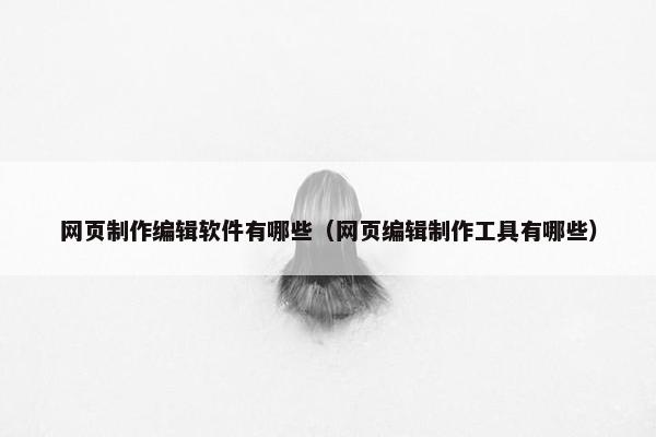 网页制作编辑软件有哪些（网页编辑制作工具有哪些）