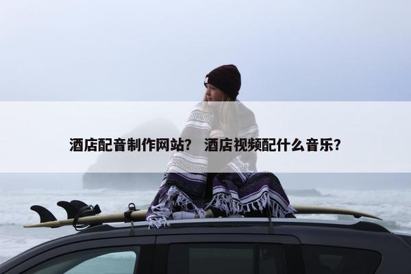 酒店配音制作网站？ 酒店视频配什么音乐？