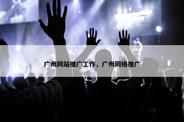 广州网站推广工作，广州网络推广