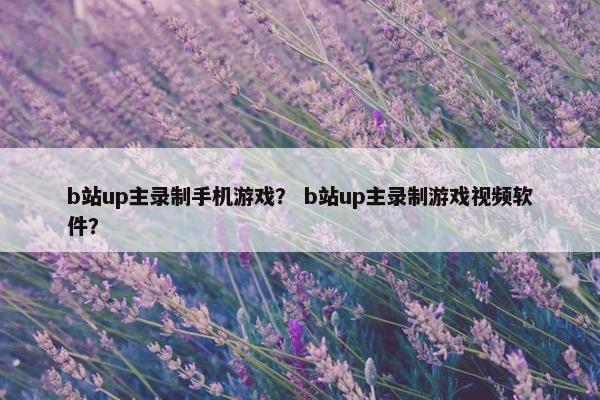 b站up主录制手机游戏？ b站up主录制游戏视频软件？