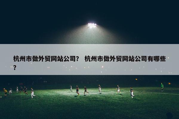 杭州市做外贸网站公司？ 杭州市做外贸网站公司有哪些？