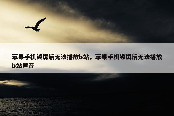 苹果手机锁屏后无法播放b站，苹果手机锁屏后无法播放b站声音