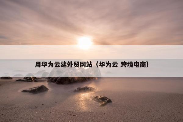 用华为云建外贸网站（华为云 跨境电商）