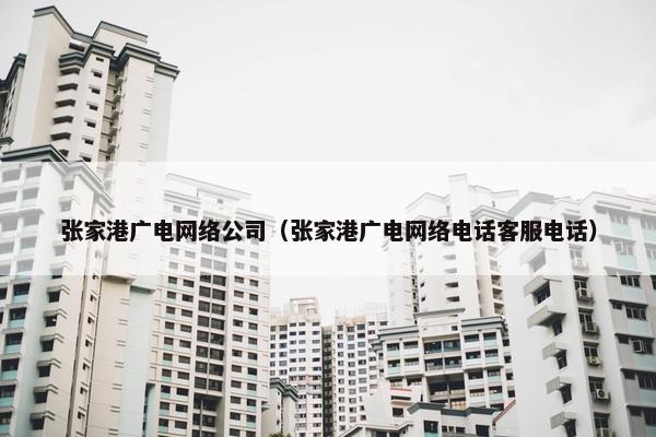 张家港广电网络公司（张家港广电网络电话客服电话）