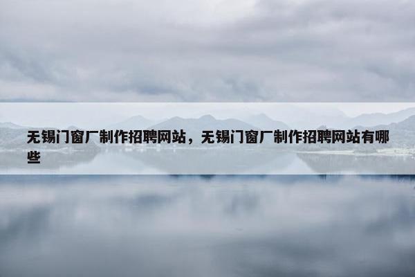 无锡门窗厂制作招聘网站，无锡门窗厂制作招聘网站有哪些