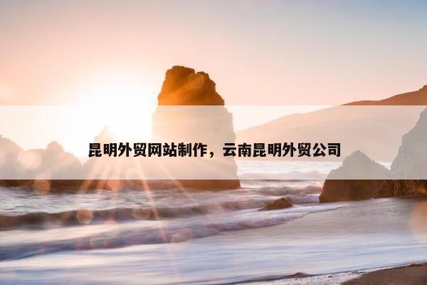 昆明外贸网站制作，云南昆明外贸公司