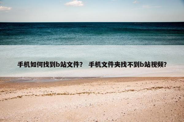 手机如何找到b站文件？ 手机文件夹找不到b站视频？
