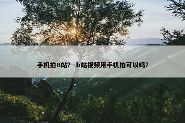 手机拍B站？ b站视频用手机拍可以吗？