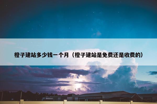 橙子建站多少钱一个月（橙子建站是免费还是收费的）