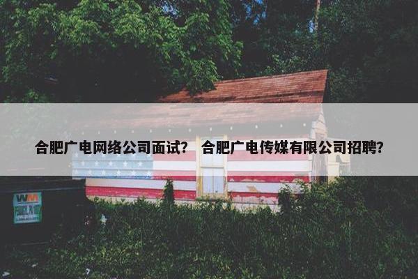 合肥广电网络公司面试？ 合肥广电传媒有限公司招聘？