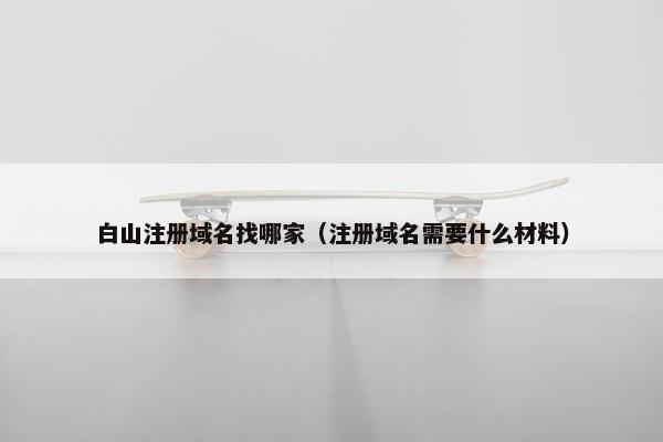 白山注册域名找哪家（注册域名需要什么材料）