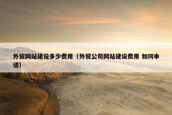 外贸网站建设多少费用（外贸公司网站建设费用 如何申请）