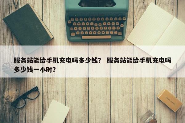 服务站能给手机充电吗多少钱？ 服务站能给手机充电吗多少钱一小时？