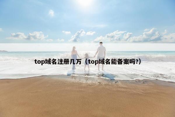 top域名注册几万（top域名能备案吗?）