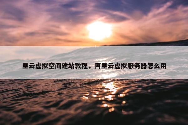 里云虚拟空间建站教程，阿里云虚拟服务器怎么用