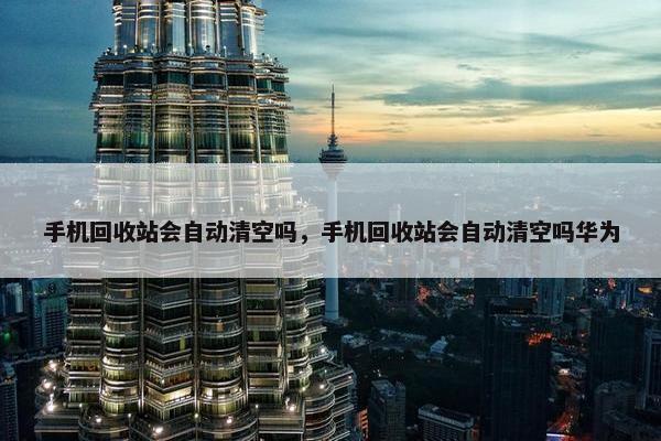手机回收站会自动清空吗，手机回收站会自动清空吗华为