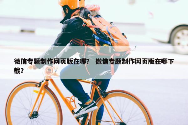 微信专题制作网页版在哪？ 微信专题制作网页版在哪下载？