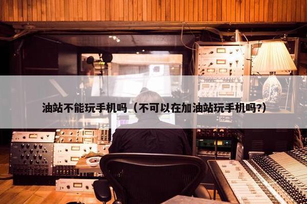 油站不能玩手机吗（不可以在加油站玩手机吗?）