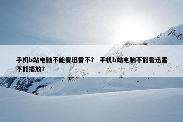 手机b站电脑不能看迅雷不？ 手机b站电脑不能看迅雷不能播放？