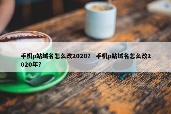 手机p站域名怎么改2020？ 手机p站域名怎么改2020年？