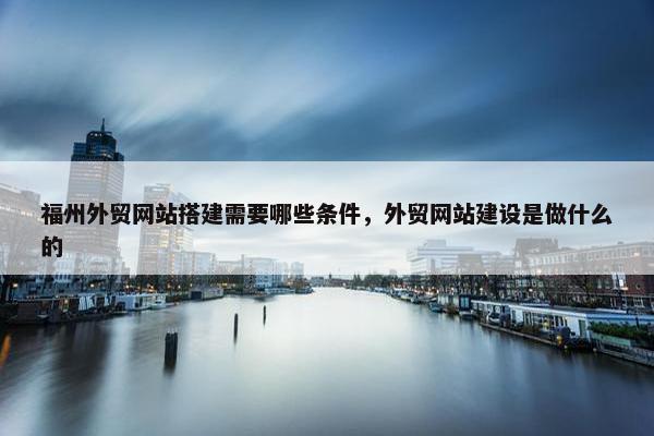 福州外贸网站搭建需要哪些条件，外贸网站建设是做什么的