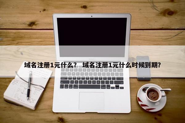 域名注册1元什么？ 域名注册1元什么时候到期？